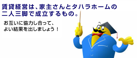 賃貸経営は、家主さんとタハラホームの二人三脚で成立するもの。お互いに協力し合って、よい結果をだしましょう！